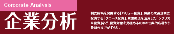 割安銘柄を発掘する「バリュー投資」、将来の成長企業に投資する「グロース投資」、景気循環を活用した「シクリカル投資」など、投資対象を見極めるための古典的名著から最新作までがずらり